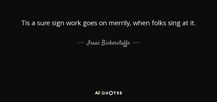 Tis a sure sign work goes on merrily, when folks sing at it. - Isaac Bickerstaffe