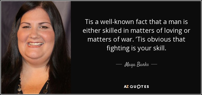 Tis a well-known fact that a man is either skilled in matters of loving or matters of war. ’Tis obvious that fighting is your skill. - Maya Banks