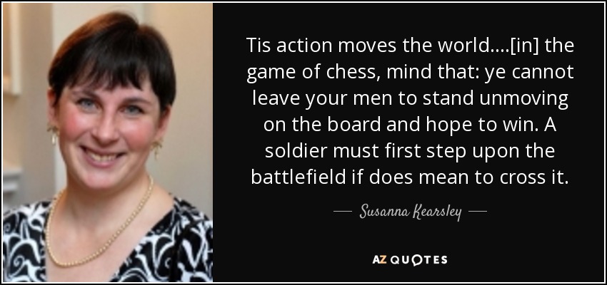 Tis action moves the world....[in] the game of chess, mind that: ye cannot leave your men to stand unmoving on the board and hope to win. A soldier must first step upon the battlefield if does mean to cross it. - Susanna Kearsley