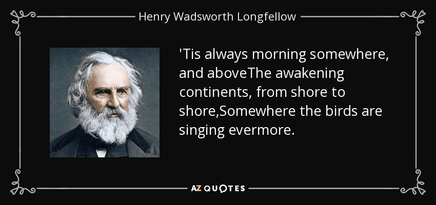 'Tis always morning somewhere, and aboveThe awakening continents, from shore to shore,Somewhere the birds are singing evermore. - Henry Wadsworth Longfellow