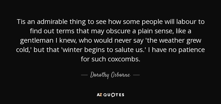 Tis an admirable thing to see how some people will labour to find out terms that may obscure a plain sense, like a gentleman I knew, who would never say 'the weather grew cold,' but that 'winter begins to salute us.' I have no patience for such coxcombs. - Dorothy Osborne