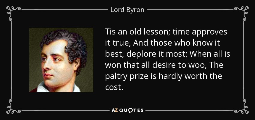 Tis an old lesson; time approves it true, And those who know it best, deplore it most; When all is won that all desire to woo, The paltry prize is hardly worth the cost. - Lord Byron