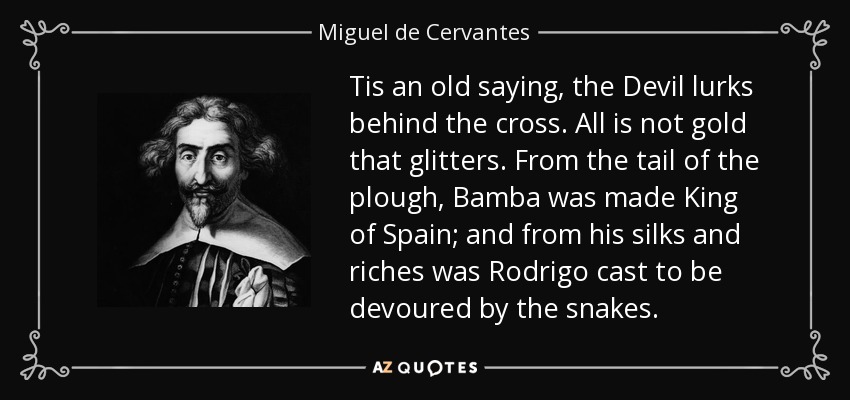 Tis an old saying, the Devil lurks behind the cross. All is not gold that glitters. From the tail of the plough, Bamba was made King of Spain; and from his silks and riches was Rodrigo cast to be devoured by the snakes. - Miguel de Cervantes