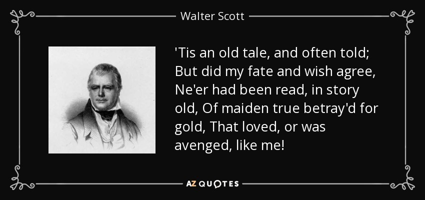 'Tis an old tale, and often told; But did my fate and wish agree, Ne'er had been read, in story old, Of maiden true betray'd for gold, That loved, or was avenged, like me! - Walter Scott