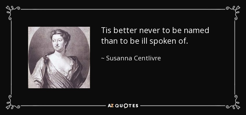 Tis better never to be named than to be ill spoken of. - Susanna Centlivre