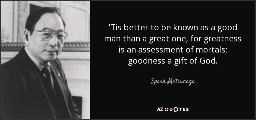 'Tis better to be known as a good man than a great one, for greatness is an assessment of mortals; goodness a gift of God. - Spark Matsunaga