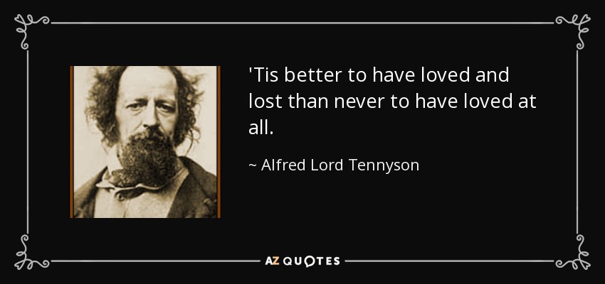 'Tis better to have loved and lost than never to have loved at all. - Alfred Lord Tennyson