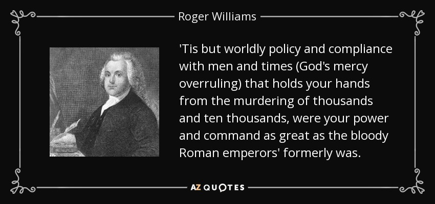 'Tis but worldly policy and compliance with men and times (God's mercy overruling) that holds your hands from the murdering of thousands and ten thousands, were your power and command as great as the bloody Roman emperors' formerly was. - Roger Williams