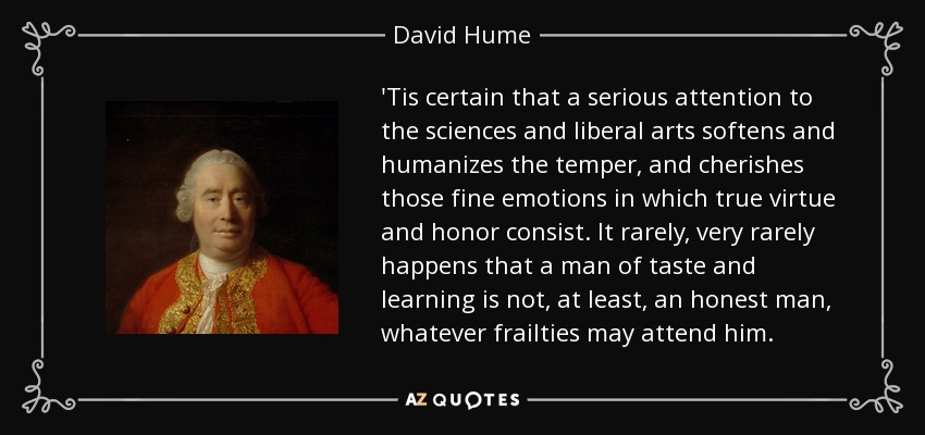 'Tis certain that a serious attention to the sciences and liberal arts softens and humanizes the temper, and cherishes those fine emotions in which true virtue and honor consist. It rarely, very rarely happens that a man of taste and learning is not, at least, an honest man, whatever frailties may attend him. - David Hume