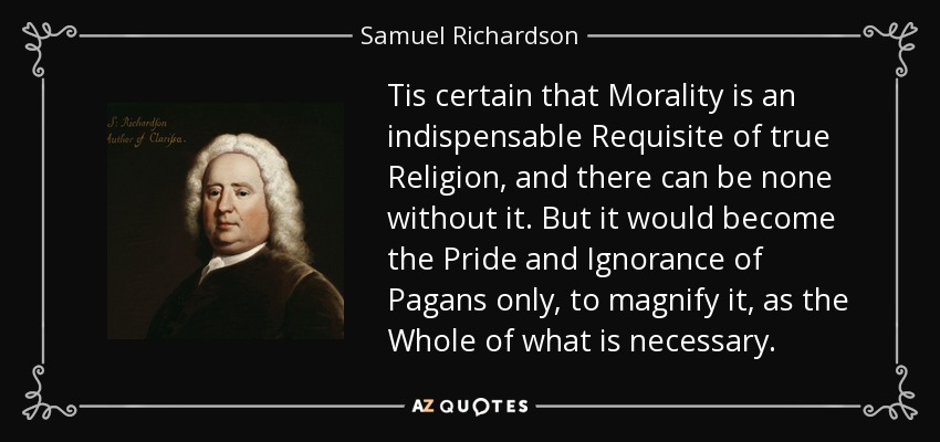 Tis certain that Morality is an indispensable Requisite of true Religion, and there can be none without it. But it would become the Pride and Ignorance of Pagans only, to magnify it, as the Whole of what is necessary. - Samuel Richardson