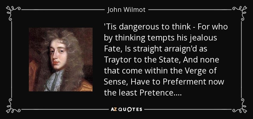 'Tis dangerous to think - For who by thinking tempts his jealous Fate, Is straight arraign'd as Traytor to the State, And none that come within the Verge of Sense, Have to Preferment now the least Pretence. . . . - John Wilmot