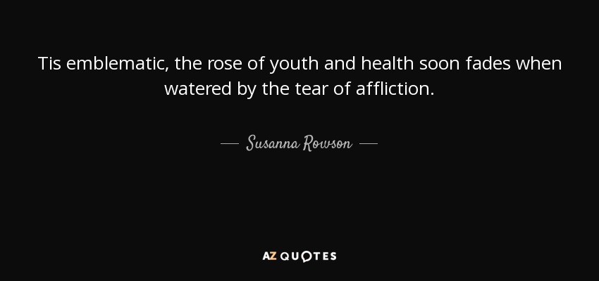 Tis emblematic, the rose of youth and health soon fades when watered by the tear of affliction. - Susanna Rowson