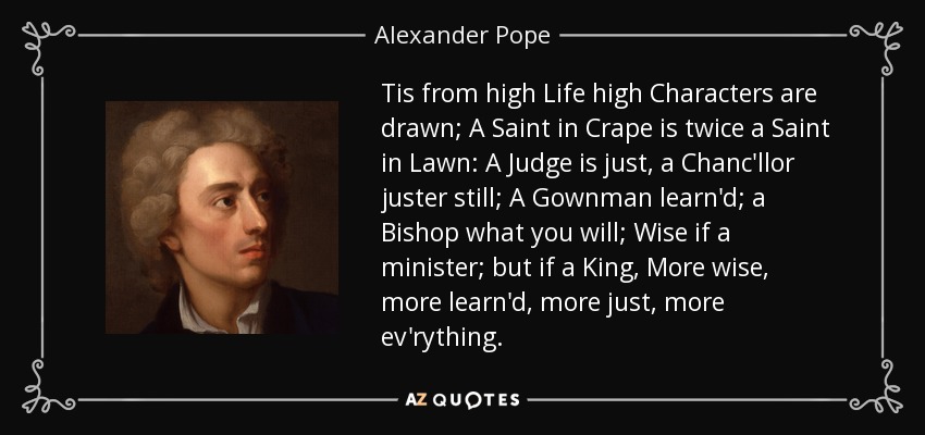 Tis from high Life high Characters are drawn; A Saint in Crape is twice a Saint in Lawn: A Judge is just, a Chanc'llor juster still; A Gownman learn'd; a Bishop what you will; Wise if a minister; but if a King, More wise, more learn'd, more just, more ev'rything. - Alexander Pope