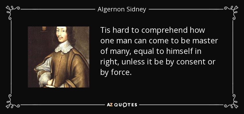 Tis hard to comprehend how one man can come to be master of many, equal to himself in right, unless it be by consent or by force. - Algernon Sidney