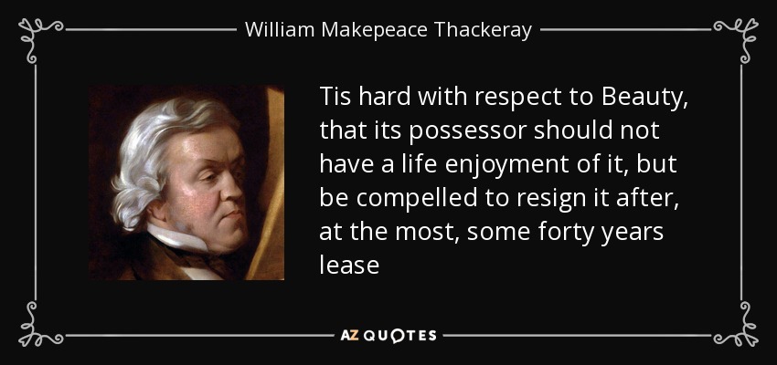 Tis hard with respect to Beauty, that its possessor should not have a life enjoyment of it, but be compelled to resign it after, at the most, some forty years lease - William Makepeace Thackeray