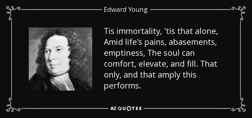 Tis immortality, 'tis that alone, Amid life's pains, abasements, emptiness, The soul can comfort, elevate, and fill. That only, and that amply this performs. - Edward Young