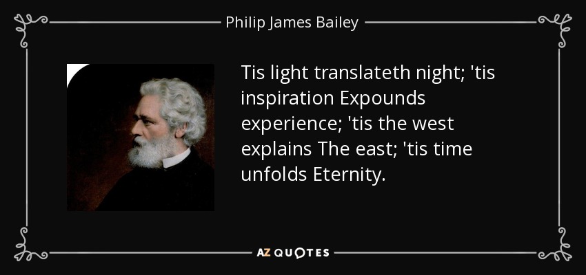 Tis light translateth night; 'tis inspiration Expounds experience; 'tis the west explains The east; 'tis time unfolds Eternity. - Philip James Bailey