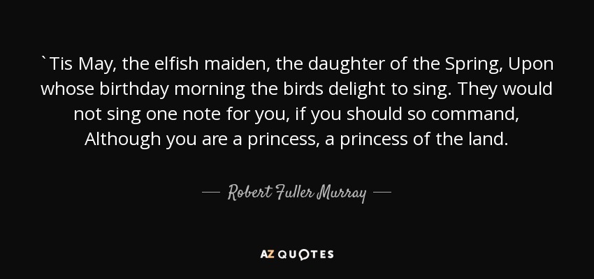 `Tis May, the elfish maiden, the daughter of the Spring, Upon whose birthday morning the birds delight to sing. They would not sing one note for you, if you should so command, Although you are a princess, a princess of the land. - Robert Fuller Murray