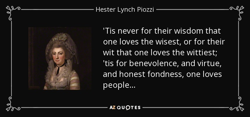'Tis never for their wisdom that one loves the wisest, or for their wit that one loves the wittiest; 'tis for benevolence, and virtue, and honest fondness, one loves people... - Hester Lynch Piozzi