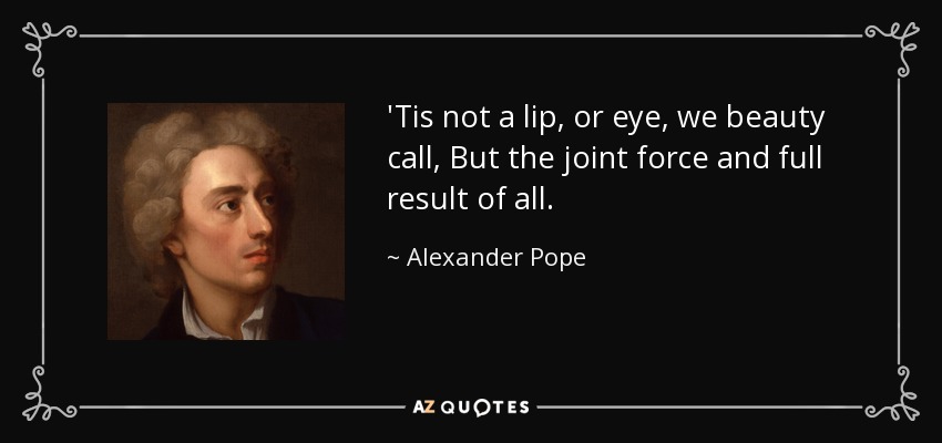 'Tis not a lip, or eye, we beauty call, But the joint force and full result of all. - Alexander Pope