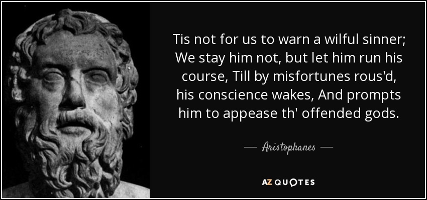 Tis not for us to warn a wilful sinner; We stay him not, but let him run his course, Till by misfortunes rous'd, his conscience wakes, And prompts him to appease th' offended gods. - Aristophanes