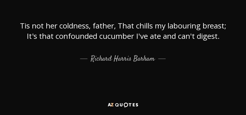 Tis not her coldness, father, That chills my labouring breast; It's that confounded cucumber I've ate and can't digest. - Richard Harris Barham