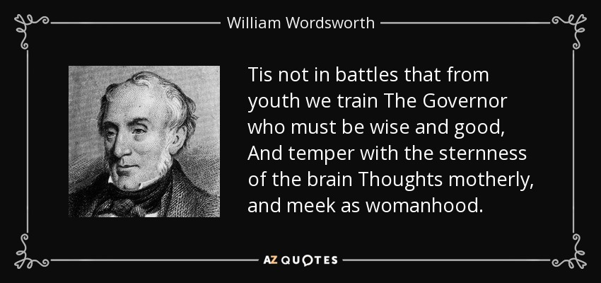 Tis not in battles that from youth we train The Governor who must be wise and good, And temper with the sternness of the brain Thoughts motherly, and meek as womanhood. - William Wordsworth