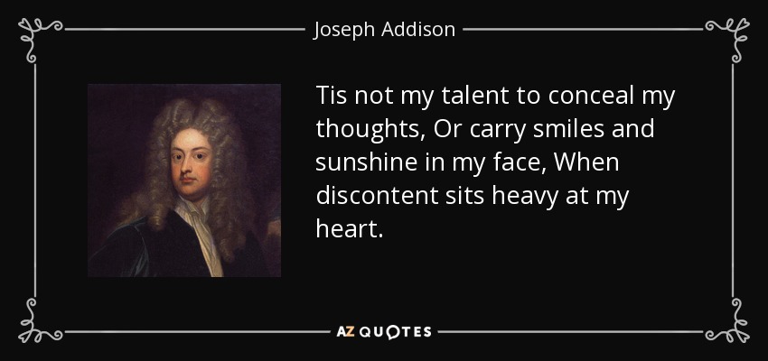 Tis not my talent to conceal my thoughts, Or carry smiles and sunshine in my face, When discontent sits heavy at my heart. - Joseph Addison