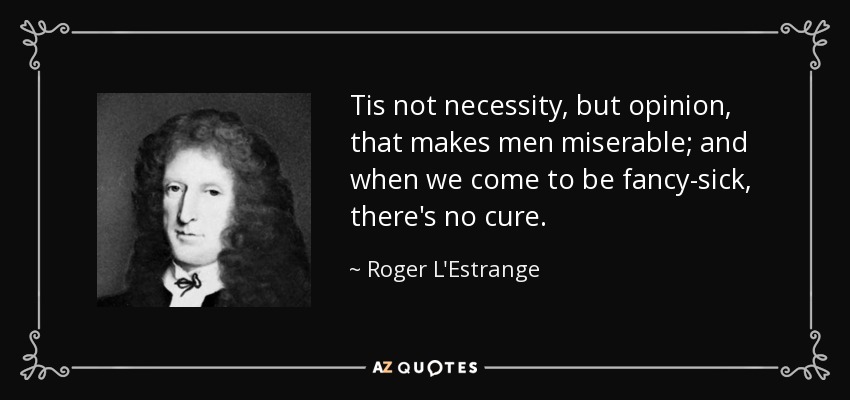Tis not necessity, but opinion, that makes men miserable; and when we come to be fancy-sick, there's no cure. - Roger L'Estrange