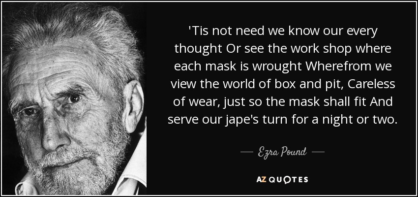 'Tis not need we know our every thought Or see the work shop where each mask is wrought Wherefrom we view the world of box and pit, Careless of wear, just so the mask shall fit And serve our jape's turn for a night or two. - Ezra Pound