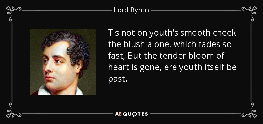 Tis not on youth's smooth cheek the blush alone, which fades so fast, But the tender bloom of heart is gone, ere youth itself be past. - Lord Byron