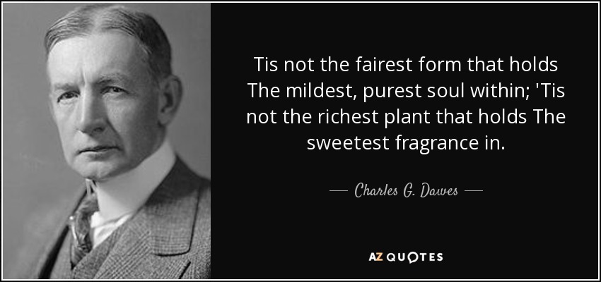 Tis not the fairest form that holds The mildest, purest soul within; 'Tis not the richest plant that holds The sweetest fragrance in. - Charles G. Dawes