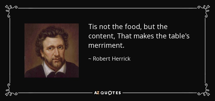 Tis not the food, but the content, That makes the table's merriment. - Robert Herrick