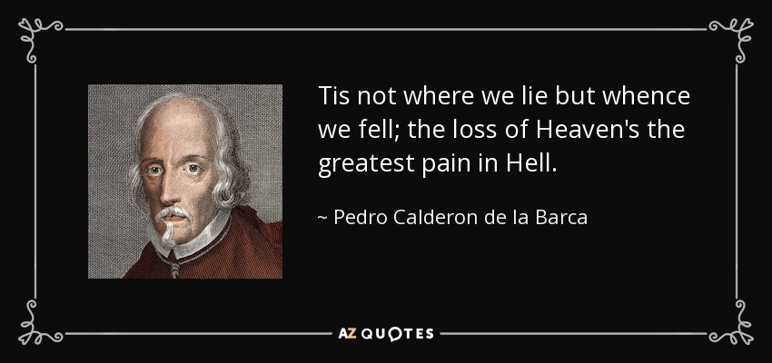 Tis not where we lie but whence we fell; the loss of Heaven's the greatest pain in Hell. - Pedro Calderon de la Barca