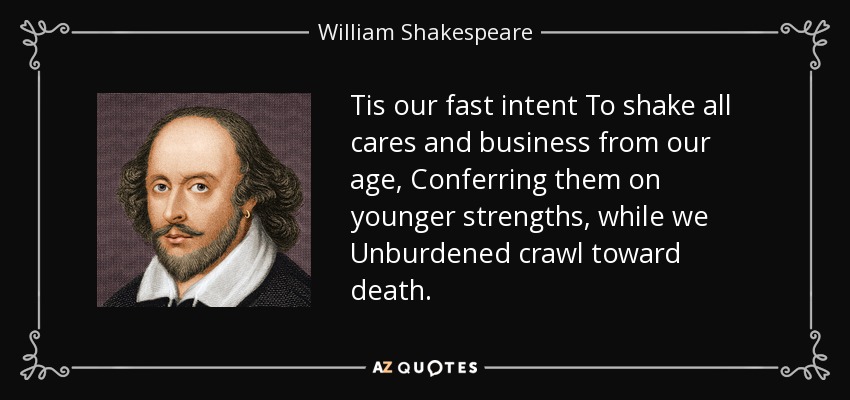 Tis our fast intent To shake all cares and business from our age, Conferring them on younger strengths, while we Unburdened crawl toward death. - William Shakespeare