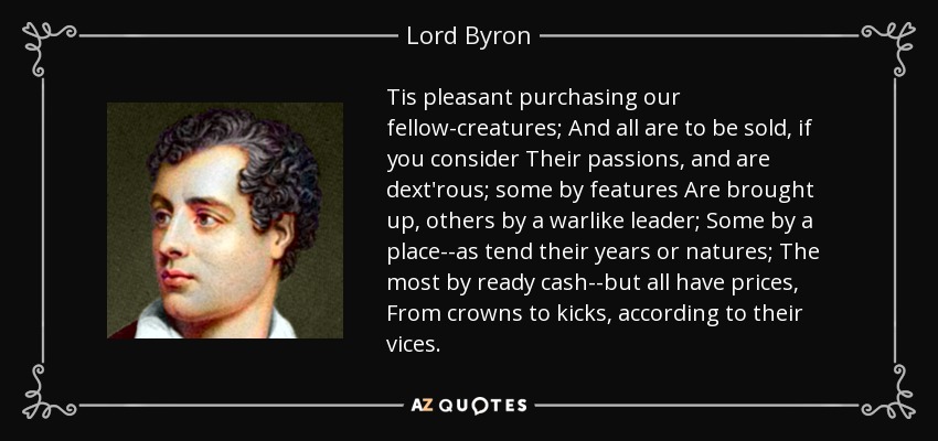 Tis pleasant purchasing our fellow-creatures; And all are to be sold, if you consider Their passions, and are dext'rous; some by features Are brought up, others by a warlike leader; Some by a place--as tend their years or natures; The most by ready cash--but all have prices, From crowns to kicks, according to their vices. - Lord Byron
