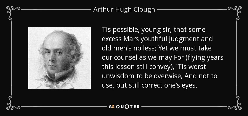Tis possible, young sir, that some excess Mars youthful judgment and old men's no less; Yet we must take our counsel as we may For (flying years this lesson still convey), 'Tis worst unwisdom to be overwise, And not to use, but still correct one's eyes. - Arthur Hugh Clough
