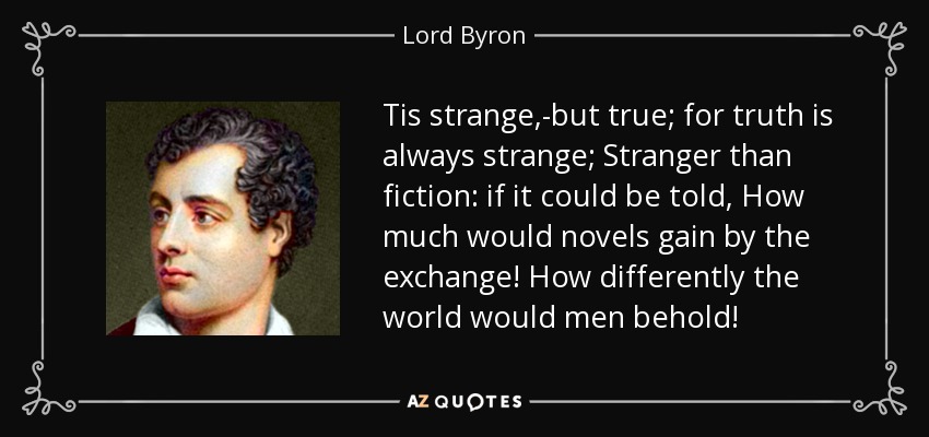 Tis strange,-but true; for truth is always strange; Stranger than fiction: if it could be told, How much would novels gain by the exchange! How differently the world would men behold! - Lord Byron