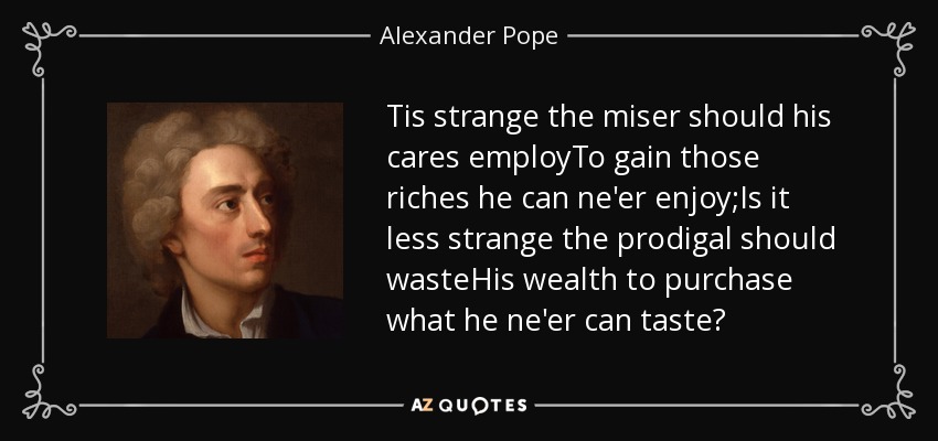 Tis strange the miser should his cares employTo gain those riches he can ne'er enjoy;Is it less strange the prodigal should wasteHis wealth to purchase what he ne'er can taste? - Alexander Pope