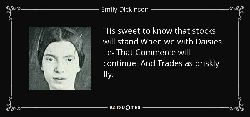 'Tis sweet to know that stocks will stand When we with Daisies lie- That Commerce will continue- And Trades as briskly fly. - Emily Dickinson