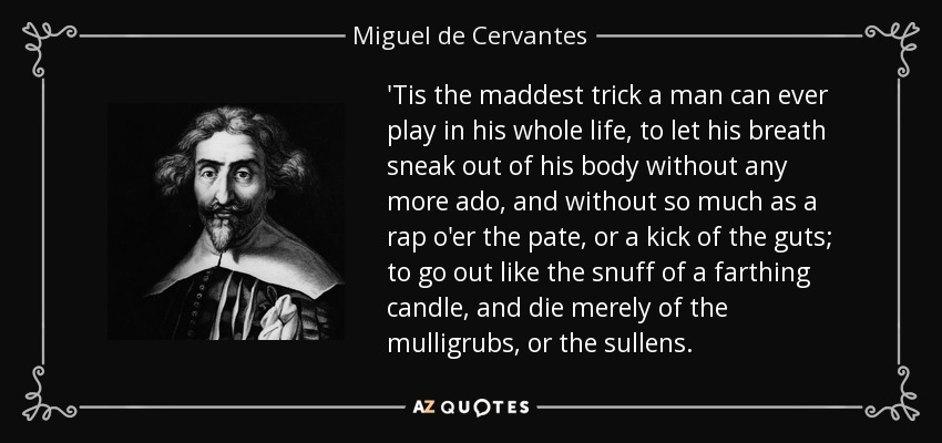 'Tis the maddest trick a man can ever play in his whole life, to let his breath sneak out of his body without any more ado, and without so much as a rap o'er the pate, or a kick of the guts; to go out like the snuff of a farthing candle, and die merely of the mulligrubs, or the sullens. - Miguel de Cervantes