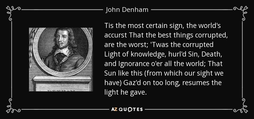 Tis the most certain sign, the world's accurst That the best things corrupted, are the worst; 'Twas the corrupted Light of knowledge, hurl'd Sin, Death, and Ignorance o'er all the world; That Sun like this (from which our sight we have) Gaz'd on too long, resumes the light he gave. - John Denham