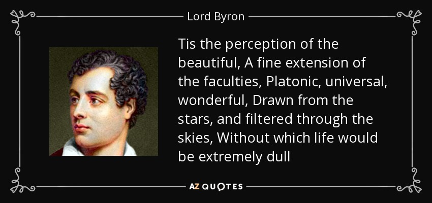 Tis the perception of the beautiful, A fine extension of the faculties, Platonic, universal, wonderful, Drawn from the stars, and filtered through the skies, Without which life would be extremely dull - Lord Byron