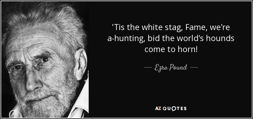 'Tis the white stag, Fame, we're a-hunting, bid the world's hounds come to horn! - Ezra Pound