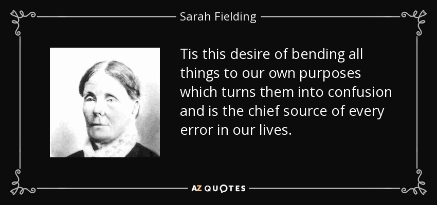 Tis this desire of bending all things to our own purposes which turns them into confusion and is the chief source of every error in our lives. - Sarah Fielding