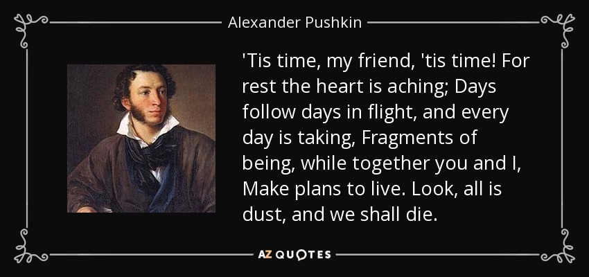 'Tis time, my friend, 'tis time! For rest the heart is aching; Days follow days in flight, and every day is taking, Fragments of being, while together you and I, Make plans to live. Look, all is dust, and we shall die. - Alexander Pushkin