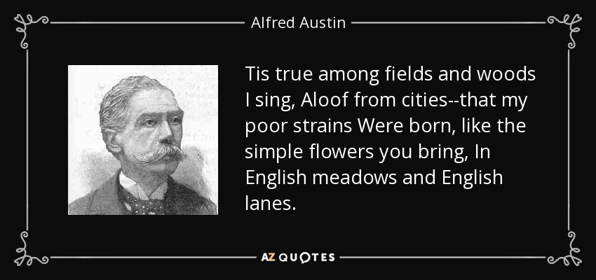 Tis true among fields and woods I sing, Aloof from cities--that my poor strains Were born, like the simple flowers you bring, In English meadows and English lanes. - Alfred Austin