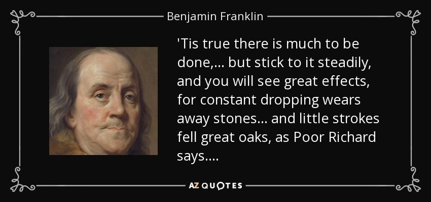 'Tis true there is much to be done, . . . but stick to it steadily, and you will see great effects, for constant dropping wears away stones . . . and little strokes fell great oaks, as Poor Richard says. . . . - Benjamin Franklin