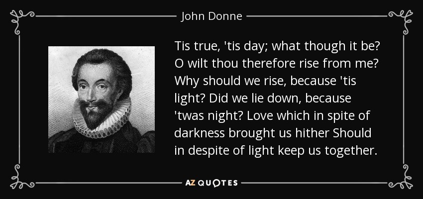 Tis true, 'tis day; what though it be? O wilt thou therefore rise from me? Why should we rise, because 'tis light? Did we lie down, because 'twas night? Love which in spite of darkness brought us hither Should in despite of light keep us together. - John Donne