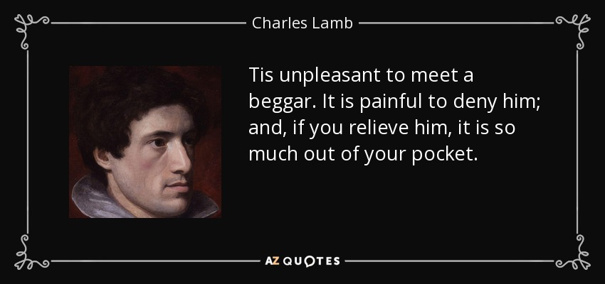 Tis unpleasant to meet a beggar. It is painful to deny him; and, if you relieve him, it is so much out of your pocket. - Charles Lamb